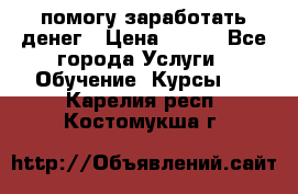 помогу заработать денег › Цена ­ 600 - Все города Услуги » Обучение. Курсы   . Карелия респ.,Костомукша г.